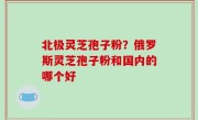 北极灵芝孢子粉？俄罗斯灵芝孢子粉和国内的哪个好