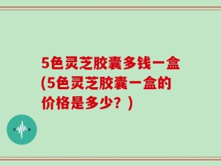 5色灵芝胶囊多钱一盒(5色灵芝胶囊一盒的价格是多少？)