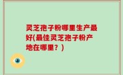 灵芝孢子粉哪里生产最好(最佳灵芝孢子粉产地在哪里？)