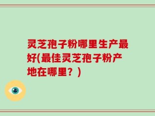 灵芝孢子粉哪里生产最好(最佳灵芝孢子粉产地在哪里？)