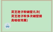 灵芝孢子粉破壁几次(灵芝孢子粉多次破壁提高吸收效果)