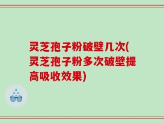 灵芝孢子粉破壁几次(灵芝孢子粉多次破壁提高吸收效果)