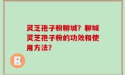 灵芝孢子粉聊城？聊城灵芝孢子粉的功效和使用方法？