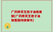 广药牌灵芝孢子油销售额(广药牌灵芝孢子油销售额持续攀升)