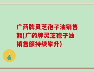 广药牌灵芝孢子油销售额(广药牌灵芝孢子油销售额持续攀升)