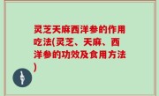 灵芝天麻西洋参的作用吃法(灵芝、天麻、西洋参的功效及食用方法)