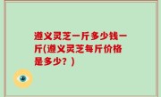 遵义灵芝一斤多少钱一斤(遵义灵芝每斤价格是多少？)