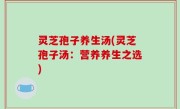 灵芝孢子养生汤(灵芝孢子汤：营养养生之选)