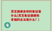灵芝健康吉祥的象征是什么(灵芝象征健康和幸福的含义是什么？)