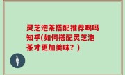 灵芝泡茶搭配推荐喝吗知乎(如何搭配灵芝泡茶才更加美味？)