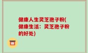 健康人生灵芝孢子粉(健康生活：灵芝孢子粉的好处)