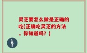 灵芝要怎么做是正确的吃(正确吃灵芝的方法，你知道吗？)