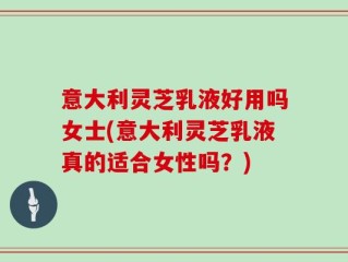 意大利灵芝乳液好用吗女士(意大利灵芝乳液真的适合女性吗？)