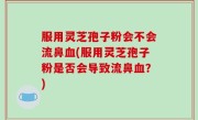 服用灵芝孢子粉会不会流鼻血(服用灵芝孢子粉是否会导致流鼻血？)