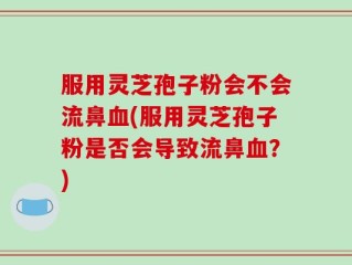 服用灵芝孢子粉会不会流鼻血(服用灵芝孢子粉是否会导致流鼻血？)