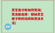 灵芝孢子粉如何煲汤(煲汤新选择：探秘灵芝孢子粉的功效和煲汤方法)