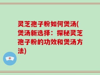 灵芝孢子粉如何煲汤(煲汤新选择：探秘灵芝孢子粉的功效和煲汤方法)