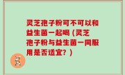 灵芝孢子粉可不可以和益生菌一起喝 (灵芝孢子粉与益生菌一同服用是否适宜？)