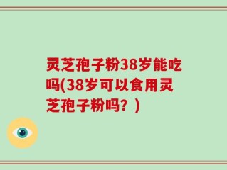 灵芝孢子粉38岁能吃吗(38岁可以食用灵芝孢子粉吗？)