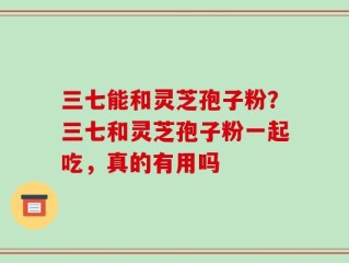 三七能和灵芝孢子粉？三七和灵芝孢子粉一起吃，真的有用吗
