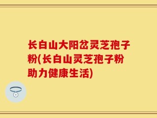 长白山大阳岔灵芝孢子粉(长白山灵芝孢子粉助力健康生活)