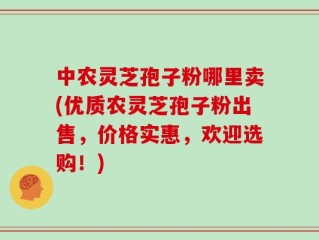 中农灵芝孢子粉哪里卖(优质农灵芝孢子粉出售，价格实惠，欢迎选购！)