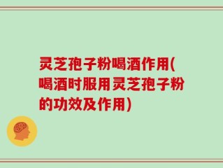 灵芝孢子粉喝酒作用(喝酒时服用灵芝孢子粉的功效及作用)