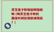 灵芝孢子粉饭后喝饭前喝 (喝灵芝孢子粉的最佳时间在饭前或饭后？)