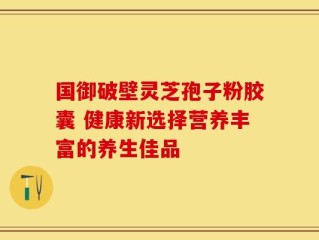 国御破壁灵芝孢子粉胶囊 健康新选择营养丰富的养生佳品