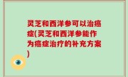 灵芝和西洋参可以治癌症(灵芝和西洋参能作为癌症治疗的补充方案)