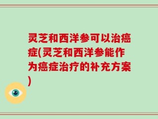 灵芝和西洋参可以治癌症(灵芝和西洋参能作为癌症治疗的补充方案)