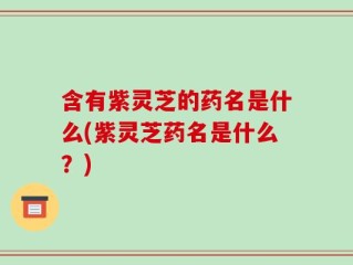 含有紫灵芝的药名是什么(紫灵芝药名是什么？)