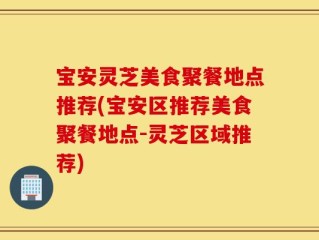 宝安灵芝美食聚餐地点推荐(宝安区推荐美食聚餐地点-灵芝区域推荐)