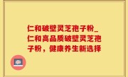 仁和破壁灵芝孢子粉_仁和高品质破壁灵芝孢子粉，健康养生新选择