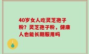 40岁女人吃灵芝孢子粉？灵芝孢子粉，健康人也能长期服用吗