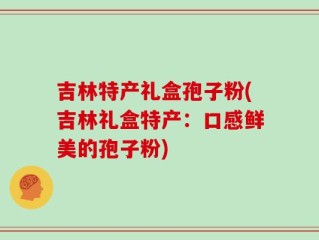 吉林特产礼盒孢子粉(吉林礼盒特产：口感鲜美的孢子粉)