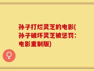 孙子打烂灵芝的电影(孙子破坏灵芝被惩罚：电影重制版)
