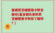 富硒灵芝破壁孢子粉怎能吃(富含硒元素的灵芝破壁孢子粉你了解吗？)