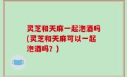 灵芝和天麻一起泡酒吗(灵芝和天麻可以一起泡酒吗？)
