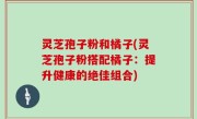 灵芝孢子粉和橘子(灵芝孢子粉搭配橘子：提升健康的绝佳组合)