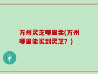 万州灵芝哪里卖(万州哪里能买到灵芝？)