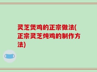 灵芝煲鸡的正宗做法(正宗灵芝炖鸡的制作方法)