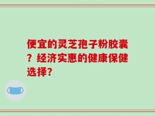 便宜的灵芝孢子粉胶囊？经济实惠的健康保健选择？