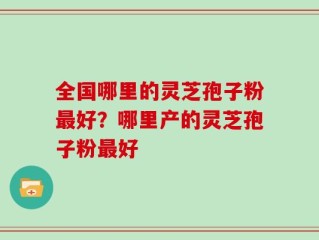 全国哪里的灵芝孢子粉最好？哪里产的灵芝孢子粉最好