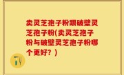 卖灵芝孢子粉跟破壁灵芝孢子粉(卖灵芝孢子粉与破壁灵芝孢子粉哪个更好？)
