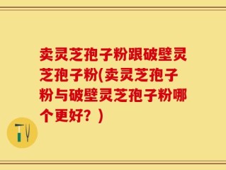 卖灵芝孢子粉跟破壁灵芝孢子粉(卖灵芝孢子粉与破壁灵芝孢子粉哪个更好？)