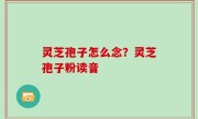 灵芝孢子怎么念？灵芝孢子粉读音
