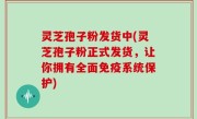灵芝孢子粉发货中(灵芝孢子粉正式发货，让你拥有全面免疫系统保护)