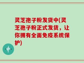 灵芝孢子粉发货中(灵芝孢子粉正式发货，让你拥有全面免疫系统保护)