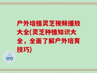 户外培植灵芝视频播放大全(灵芝种植知识大全，全面了解户外培育技巧)